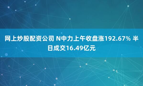 网上炒股配资公司 N中力上午收盘涨192.67% 半日成交16.49亿元