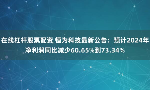 在线杠杆股票配资 恒为科技最新公告：预计2024年净利润同比减少60.65%到73.34%