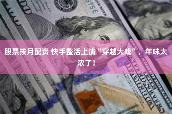 股票按月配资 快手整活上演“穿越大戏”，年味太浓了！