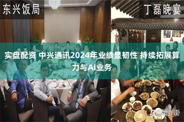 实盘配资 中兴通讯2024年业绩显韧性 持续拓展算力与AI业务