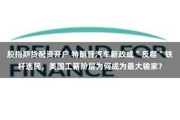 股指期货配资开户 特朗普汽车新政或＂反噬＂铁杆选民，美国工薪阶层为何成为最大输家？