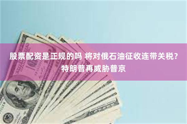 股票配资是正规的吗 将对俄石油征收连带关税？特朗普再威胁普京