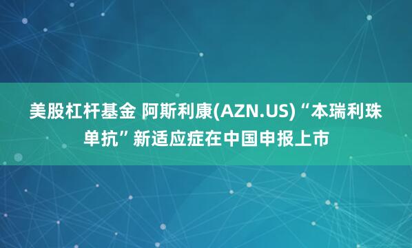 美股杠杆基金 阿斯利康(AZN.US)“本瑞利珠单抗”新适应症在中国申报上市