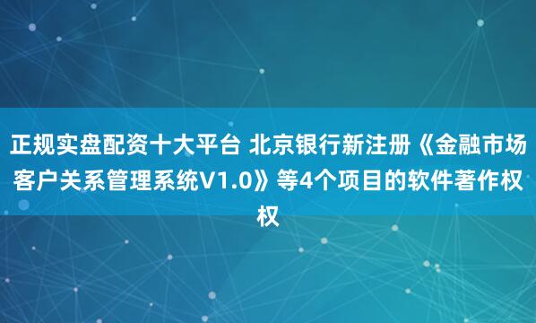 正规实盘配资十大平台 北京银行新注册《金融市场客户关系管理系统V1.0》等4个项目的软件著作权