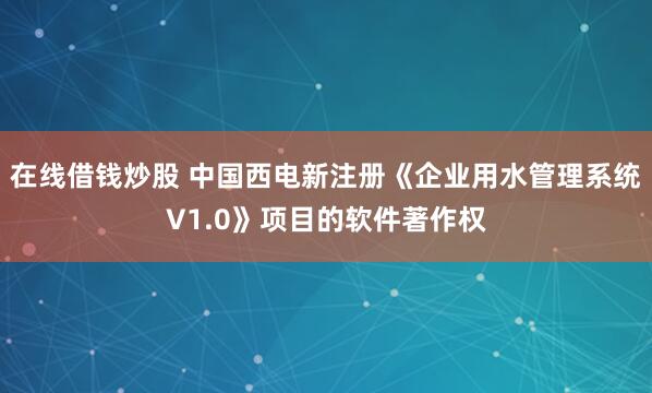 在线借钱炒股 中国西电新注册《企业用水管理系统V1.0》项目的软件著作权