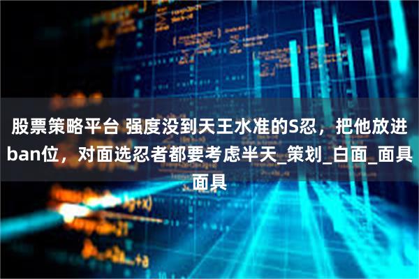 股票策略平台 强度没到天王水准的S忍，把他放进ban位，对面选忍者都要考虑半天_策划_白面_面具