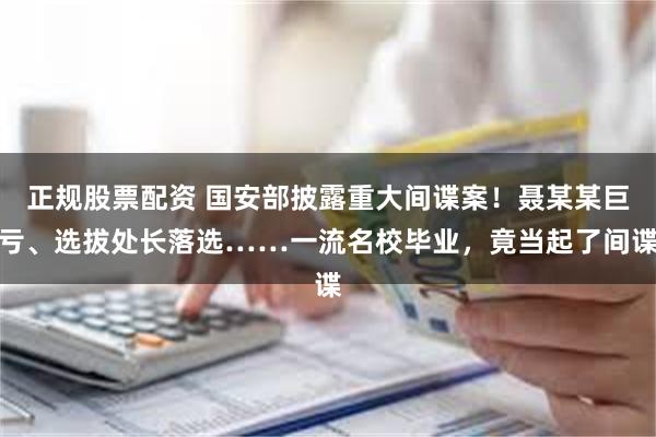 正规股票配资 国安部披露重大间谍案！聂某某巨亏、选拔处长落选……一流名校毕业，竟当起了间谍