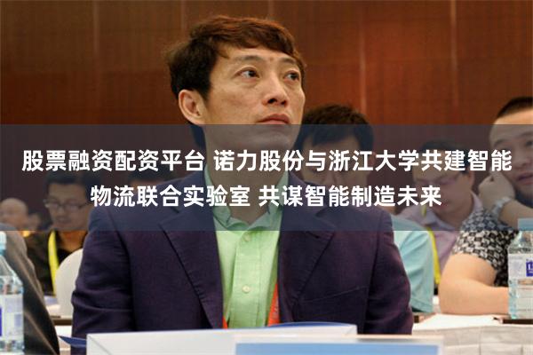 股票融资配资平台 诺力股份与浙江大学共建智能物流联合实验室 共谋智能制造未来