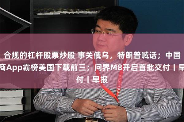 合规的杠杆股票炒股 事关俄乌，特朗普喊话；中国电商App霸榜美国下载前三；问界M8开启首批交付丨早报