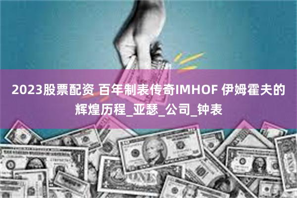 2023股票配资 百年制表传奇IMHOF 伊姆霍夫的辉煌历程_亚瑟_公司_钟表