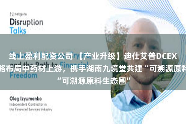 线上盈利配资公司 【产业升级】迪仕艾普DCEXPORT战略布局中药材上游，携手湖南九境堂共建“可溯源原料生态圈”