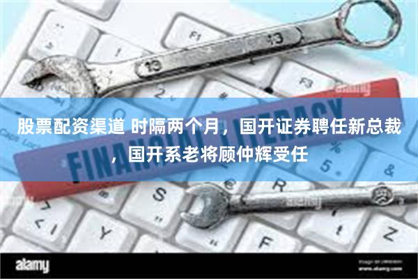 股票配资渠道 时隔两个月，国开证券聘任新总裁，国开系老将顾仲辉受任