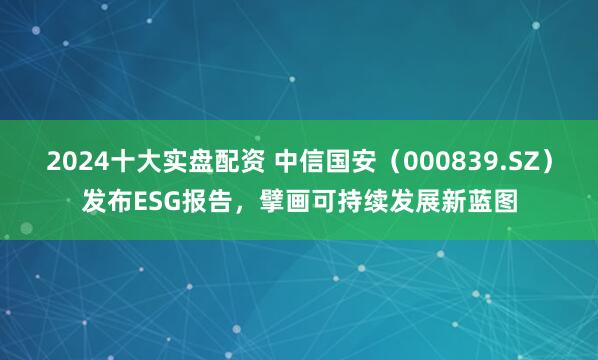 2024十大实盘配资 中信国安（000839.SZ）发布ESG报告，擘画可持续发展新蓝图
