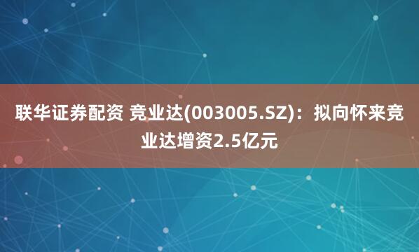 联华证券配资 竞业达(003005.SZ)：拟向怀来竞业达增资2.5亿元