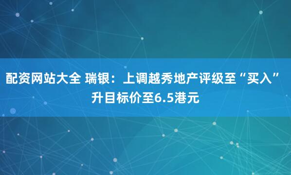 配资网站大全 瑞银：上调越秀地产评级至“买入” 升目标价至6.5港元