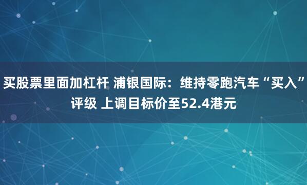 买股票里面加杠杆 浦银国际：维持零跑汽车“买入”评级 上调目标价至52.4港元