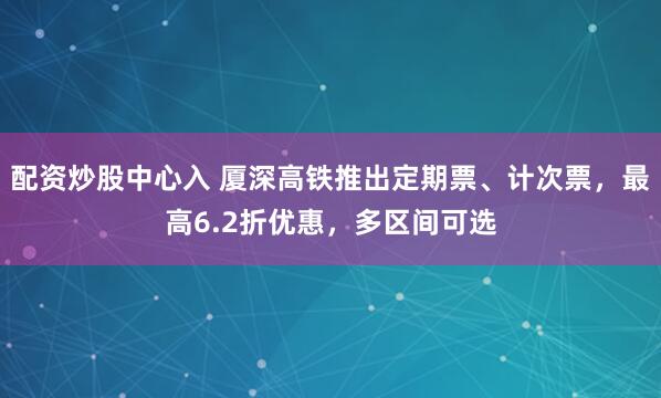 配资炒股中心入 厦深高铁推出定期票、计次票，最高6.2折优惠，多区间可选