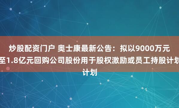 炒股配资门户 奥士康最新公告：拟以9000万元至1.8亿元回购公司股份用于股权激励或员工持股计划