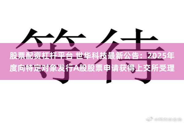 股票配资杠杆平台 世华科技最新公告：2025年度向特定对象发行A股股票申请获得上交所受理