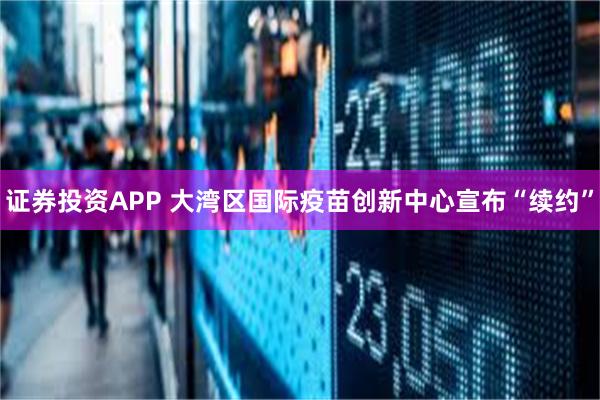 证券投资APP 大湾区国际疫苗创新中心宣布“续约”