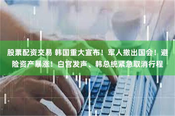 股票配资交易 韩国重大宣布！军人撤出国会！避险资产暴涨！白宫发声、韩总统紧急取消行程