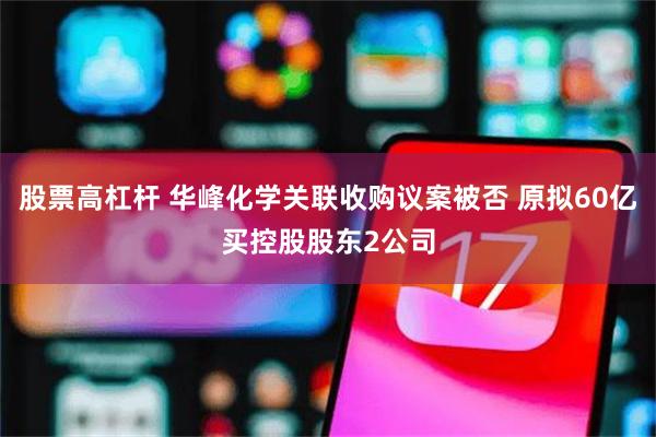 股票高杠杆 华峰化学关联收购议案被否 原拟60亿买控股股东2公司