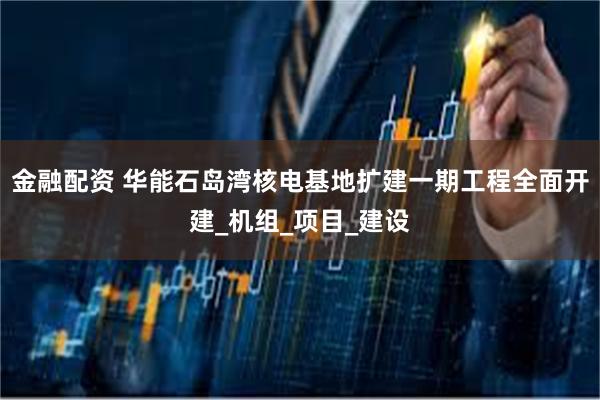 金融配资 华能石岛湾核电基地扩建一期工程全面开建_机组_项目_建设