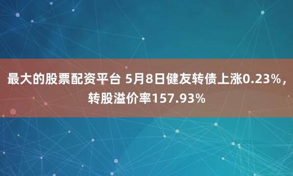 最大的股票配资平台 5月8日健友转债上涨0.23%，转股溢价率157.93%