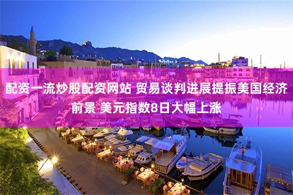 配资一流炒股配资网站 贸易谈判进展提振美国经济前景 美元指数8日大幅上涨