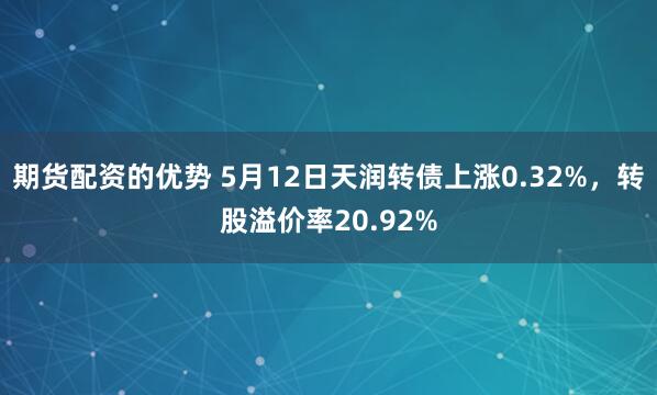 期货配资的优势 5月12日天润转债上涨0.32%，转股溢价率20.92%