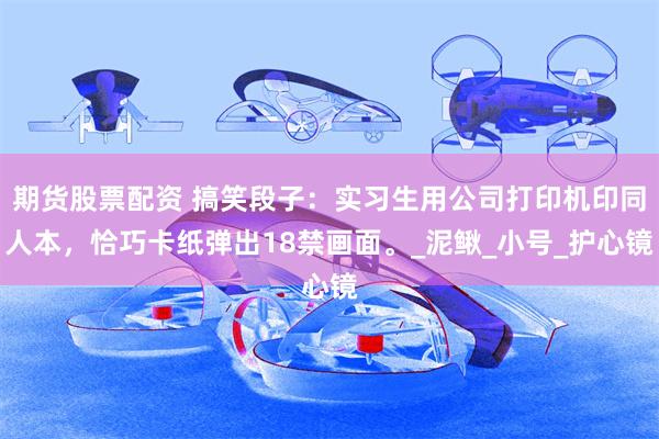 期货股票配资 搞笑段子：实习生用公司打印机印同人本，恰巧卡纸弹出18禁画面。_泥鳅_小号_护心镜