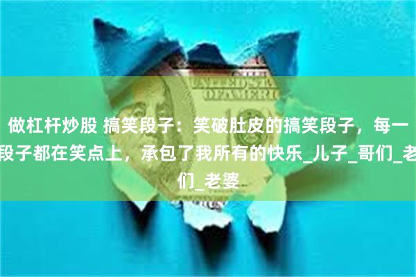 做杠杆炒股 搞笑段子：笑破肚皮的搞笑段子，每一个段子都在笑点上，承包了我所有的快乐_儿子_哥们_老婆