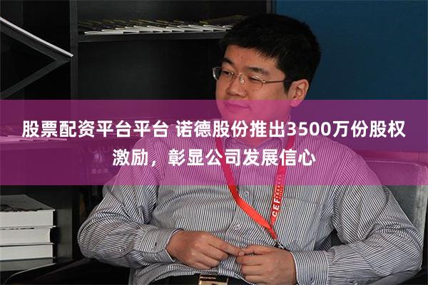 股票配资平台平台 诺德股份推出3500万份股权激励，彰显公司发展信心