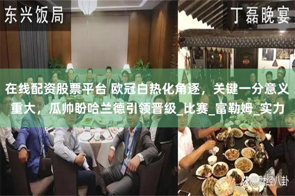 在线配资股票平台 欧冠白热化角逐，关键一分意义重大，瓜帅盼哈兰德引领晋级_比赛_富勒姆_实力