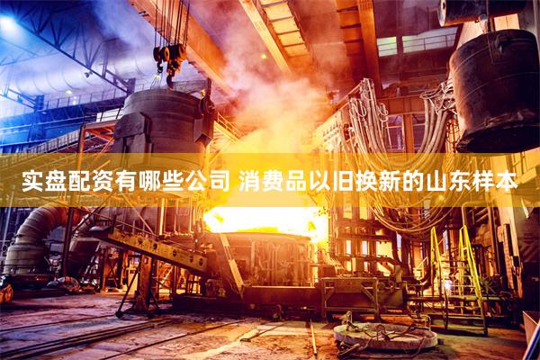 实盘配资有哪些公司 消费品以旧换新的山东样本