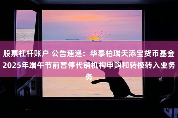 股票杠杆账户 公告速递：华泰柏瑞天添宝货币基金2025年端午节前暂停代销机构申购和转换转入业务