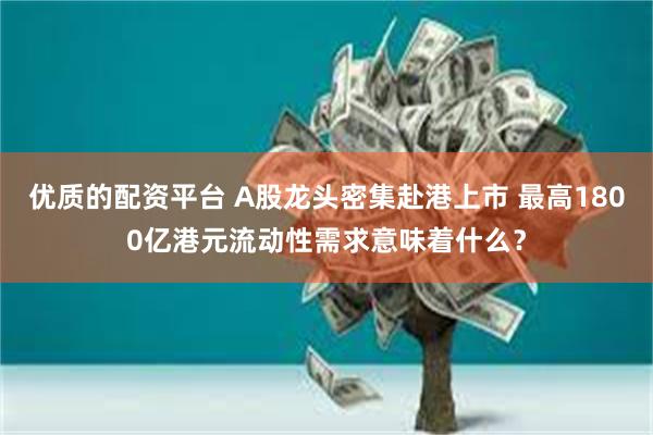 优质的配资平台 A股龙头密集赴港上市 最高1800亿港元流动性需求意味着什么？