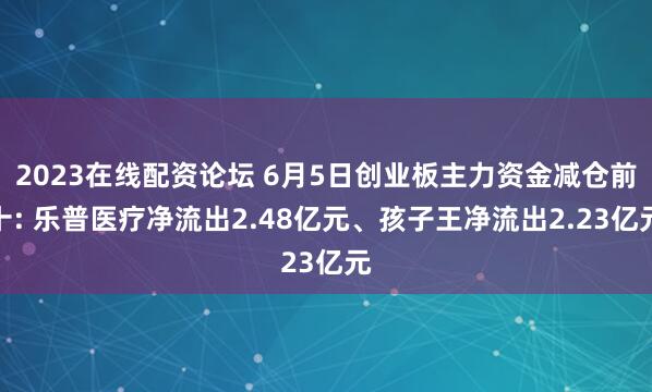 2023在线配资论坛 6月5日创业板主力资金减仓前十: 乐普医疗净流出2.48亿元、孩子王净流出2.23亿元