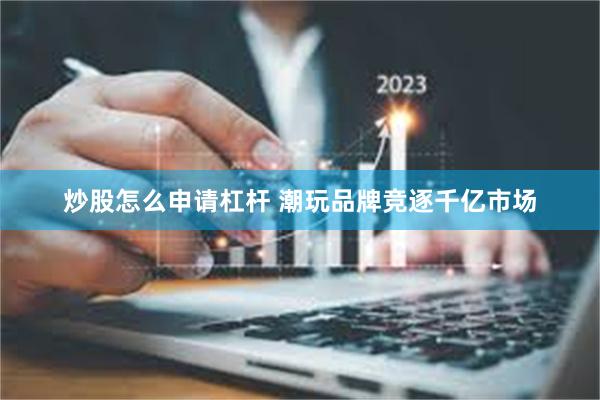 炒股怎么申请杠杆 潮玩品牌竞逐千亿市场
