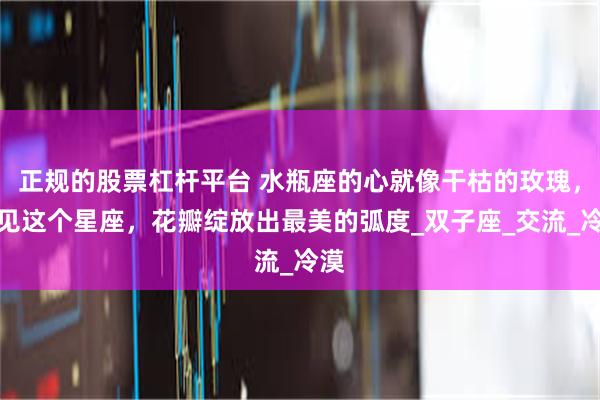 正规的股票杠杆平台 水瓶座的心就像干枯的玫瑰，遇见这个星座，花瓣绽放出最美的弧度_双子座_交流_冷漠