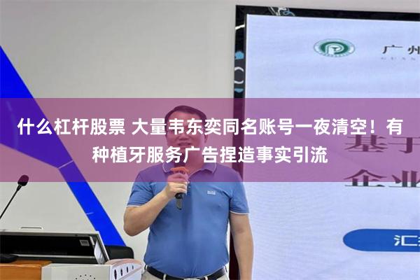 什么杠杆股票 大量韦东奕同名账号一夜清空！有种植牙服务广告捏造事实引流