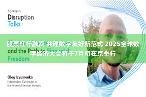 股票杠杆融资 共建数字友好新范式 2025全球数字经济大会将于7月初在京举行