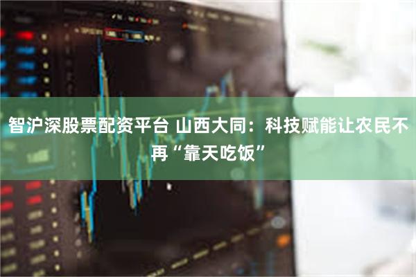 智沪深股票配资平台 山西大同：科技赋能让农民不再“靠天吃饭”