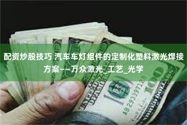 配资炒股技巧 汽车车灯组件的定制化塑料激光焊接方案——万众激光_工艺_光学