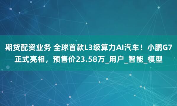 期货配资业务 全球首款L3级算力AI汽车！小鹏G7正式亮相，预售价23.58万_用户_智能_模型