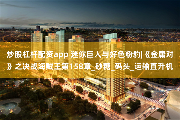 炒股杠杆配资app 迷你巨人与好色粉豹|《金庸对》之决战海贼王第158章_砂糖_码头_运输直升机