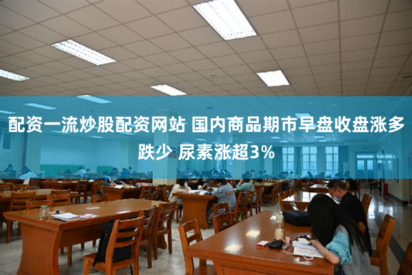 配资一流炒股配资网站 国内商品期市早盘收盘涨多跌少 尿素涨超3%