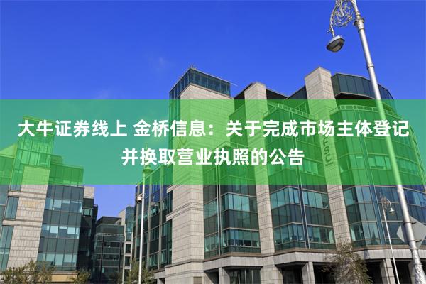 大牛证券线上 金桥信息：关于完成市场主体登记并换取营业执照的公告