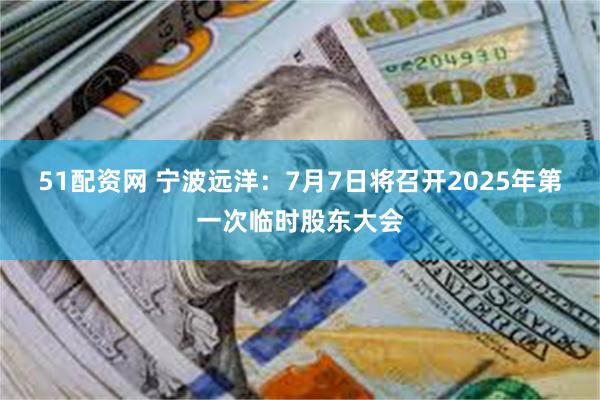51配资网 宁波远洋：7月7日将召开2025年第一次临时股东大会
