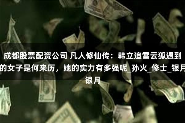 成都股票配资公司 凡人修仙传：韩立追雪云狐遇到的女子是何来历，她的实力有多强呢_孙火_修士_银月